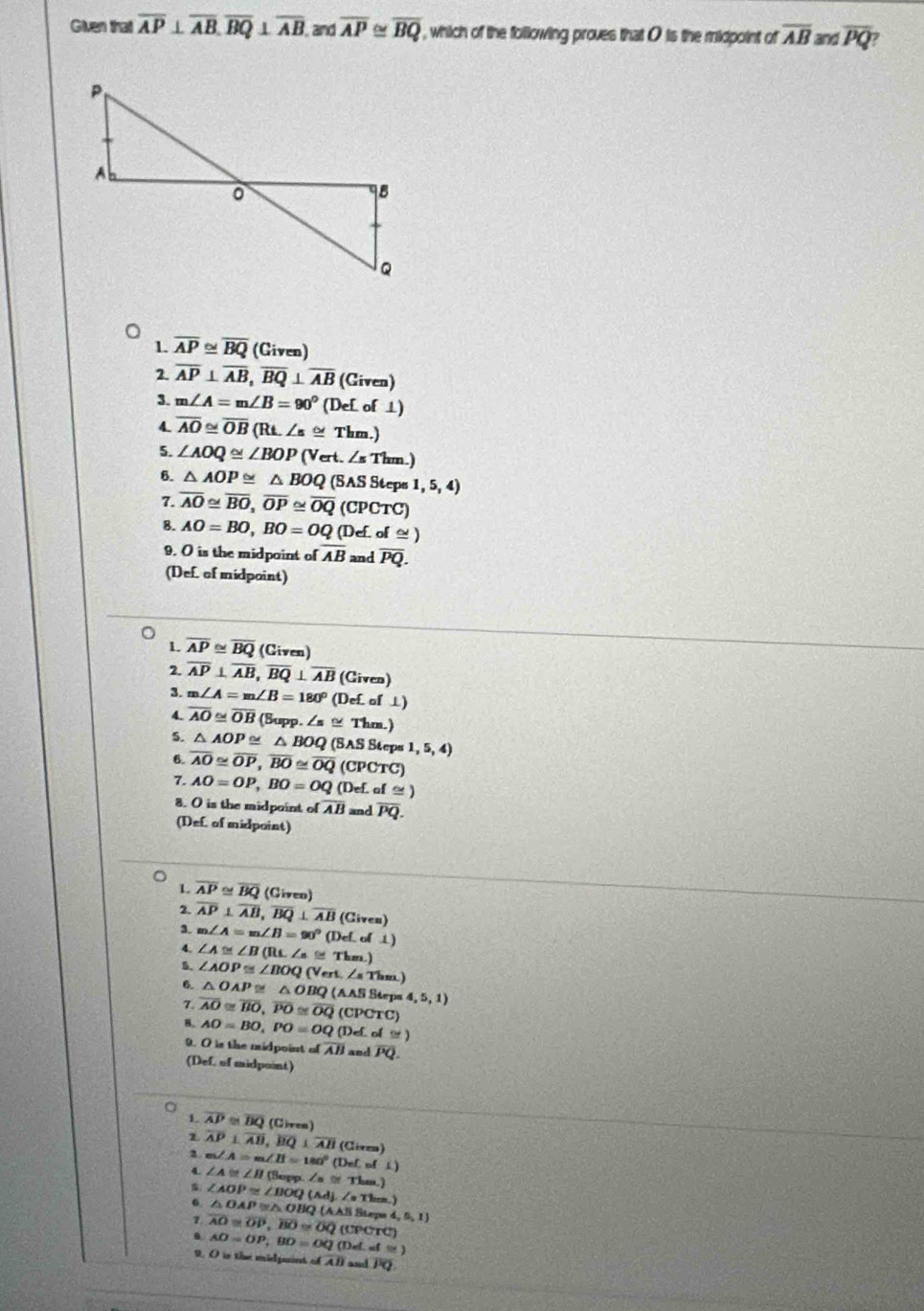 Given that overline AP⊥ overline AB,overline BQ⊥ overline AB and overline AP≌ overline BQ , which of the following proves that O is the midpoint of overline AB and overline PQ
1. overline AP≌ overline BQ (Given)
2. overline AP⊥ overline AB,overline BQ⊥ overline AB (Given)
3. m∠ A=m∠ B=90° (DeLof⊥ )
4. overline AO≌ overline OB(Rt.∠ s≌ Thm.)
5. ∠ AOQ≌ ∠ BOP(Vert.∠ sThm.)
6. △ AOP≌ △ BOQ(SASSteps1,5,4)
7. overline AO≌ overline BO,overline OP≌ overline OQ(CPCTC)
8. AO=BO,BO=OQ(Def.of≌ )
9. O is the midpaint of overline AB and overline PQ.
(Def. of midpoint)
1. overline AP≌ overline BQ (Given)
2. overline AP⊥ overline AB,overline BQ⊥ overline AB (Given)
m∠ A=m∠ B=180° (De£ of ⊥)
4. overline AO≌ overline OB (Supp.∠ s≌ Thm.)
5. △ AOP≌ △ BOQ(SASSteps1,5,4)
6. overline AO≌ overline OP,overline BO≌ overline OQ (CPCTC)
7. AO=OP,BO=OQ(DeL I≌ )
8. O is the midpoint of overline AB and overline PQ.
(Def. of midpoint)
L overline AP≌ overline BQ (Giveo)
2. overline AP⊥ overline AB,overline BQ⊥ overline AB(Cives)
3. m∠ A=m∠ B=90° (DeLol⊥ )
4.
5. ∠ A≌ ∠ B(RL∠ s≌ Thm.)
6. ∠ AOP≌ ∠ BOQ(Vert.∠ sThm)
△ OAP≌ △ OBQ(AASSteps4,5,1)
7. overline AO≌ overline BO,overline PO≌ overline OQ(CPCTC)
8. AO=BO,PO=OQ(DeLol≌ )
9. O is the midpoint of overline AB and overline PQ.
(Def, of midpoint)
1. overline AP≌ overline BQ (Civea)
1 overline AP⊥ overline AB,overline BQ⊥ overline AB
2 m∠ A=m∠ B=180°(DeLofL) (Given)
4 ∠ A≌ ∠ H( larges ∠ s≌ Thes.)
6. ∠ AOP≌ ∠ BOQ(Ad).∠ Thes.) △ OAP≌ △ OB  AA|ABtepe4,6,5,1
7.
. overline AO≌ overline OP,overline BO≌ overline OQ(CPCrC)
AO=OP,BO=OQ(Det af≌ )
9 O is the midpaint of AB and overline PQ