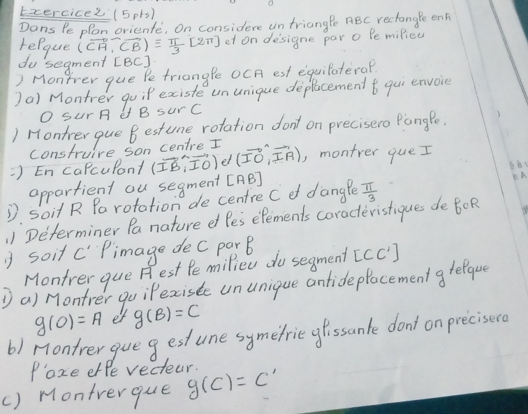 (5p1s) 
Dans Pe plon orienfe, on considere un triangPe ABC rectangle en 
relque (vector CA,vector CB)equiv  π /3 [2π ] et on designe par o Pe milieu 
du segment [ BC ] 
) Montrer que Pe triangle OCA est equilaterap 
)a) Montrer goip existe ununique deplacement t qui envoice 
O Sur A e B sur C
) Hontrer que B estune rotation don't on precisero Pange 
construire son centre I 
=) En caPcupant (vector IB,vector IO) et (vector IO,vector IA) , montrer que I 
appartient au segment [ AB ] 
eA 
D Soit R Pa rotation de centre C o dange  π /3 
¡) Determiner Pa nature ef le's efements caracteristiques de BOR 
1 soit c" Pimage dec parB 
Montrer que H est Pe milied do segment [CC']
① a) Montrer go iPexciste un unique antide plocement g reeque
g(0)=A et g(B)=C
b) Montrer gueg est une symefrie gfissante don't on precisero 
Paze effe vecteur. 
() Montrerque g(c)=c'