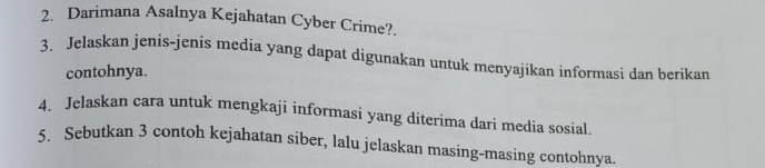 Darimana Asalnya Kejahatan Cyber Crime?. 
3. Jelaskan jenis-jenis media yang dapat digunakan untuk menyajikan informasi dan berikan 
contohnya. 
4. Jelaskan cara untuk mengkaji informasi yang diterima dari media sosial. 
5. Sebutkan 3 contoh kejahatan siber, lalu jelaskan masing-masing contohnya.