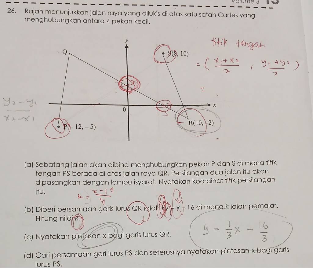 Volume 3 
26. Rajah menunjukkan jalan raya yang dilukis di atas satu satah Cartes yang 
menghubungkan antara 4 pekan kecil.
y
Q
S(8,10)
x
0
P(-12,-5)
R(10,-2)
(a) Sebatang jalan akan dibina menghubungkan pekan P dan S di mana titik 
tengah PS berada di atas jalan raya QR. Persilangan dua jalan itu akan 
dipasangkan dengan lampu isyarat. Nyatakan koordinat titik persilangan 
itu. 
(b) Diberi persamaan garis lurus QR ialah =x-16 di mana k ialah pemalar. 
Hitung nilai k. 
(c) Nyatakan pintasan- x bagi garis lurus QR. 
(d) Cari persamaan gari lurus PS dan seterusnya nyatakan pintasan- x bagi garis 
lurus PS.