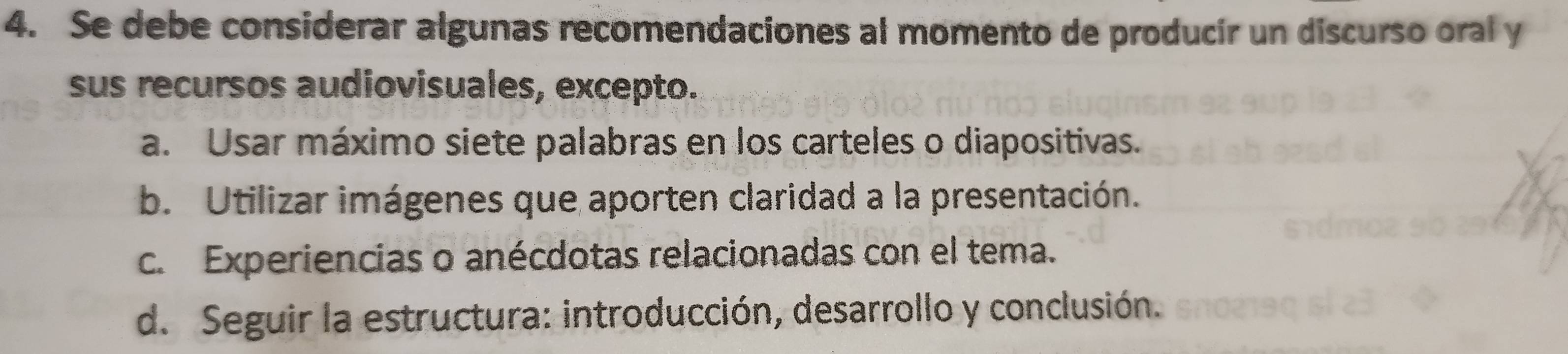 Se debe considerar algunas recomendaciones al momento de producir un discurso oral y
sus recursos audiovisuales, excepto.
a. Usar máximo siete palabras en los carteles o diapositivas.
b. Utilizar imágenes que aporten claridad a la presentación.
c. Experiencias o anécdotas relacionadas con el tema.
d. Seguir la estructura: introducción, desarrollo y conclusión.