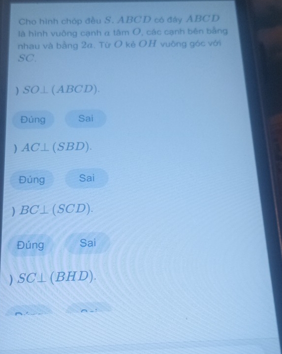 Cho hình chóp đều S. ABCD có đây ABCD
là hình vuông cạnh α tâm O, các cạnh bên bằng 
nhau và bằng 2a. Từ O kẻ OH vuông góc với
SC. 
) SO⊥ (ABCD). 
Đúng Sai 
) AC⊥ (SBD). 
Đúng Sai 
) BC⊥ (SCD). 
Đúng Sai
SC⊥ (BHD).