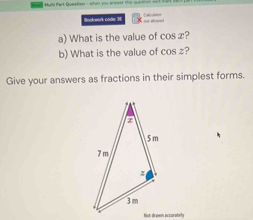 New! Multi Part Question - when you answer this question well mark each part in 
Calculator 
Bookwork code: 3E not allowed 
a) What is the value of cos x ? 
b) What is the value of cos 2 ? 
Give your answers as fractions in their simplest forms. 
Not drawn accurately