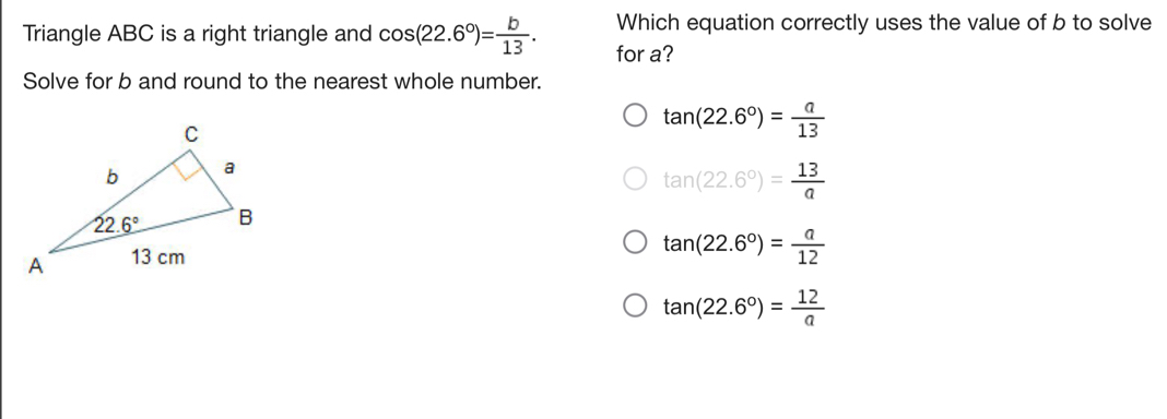 Which equation correctly uses the value of b to solve
Triangle ABC is a right triangle and cos (22.6°)= b/13 . for a?
Solve for b and round to the nearest whole number.
tan (22.6°)= a/13 
tan (22.6°)= 13/a 
tan (22.6°)= a/12 
tan (22.6°)= 12/a 