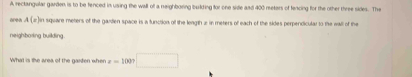 A rectangular garden is to be fenced in using the wall of a neighboring building for one side and 400 meters of fencing for the other three sides. The 
area A(x) in square meters of the garden space is a function of the length æ in meters of each of the sides perpendicular to the wall of the 
neighboring building. 
What is the area of the garden when z=100