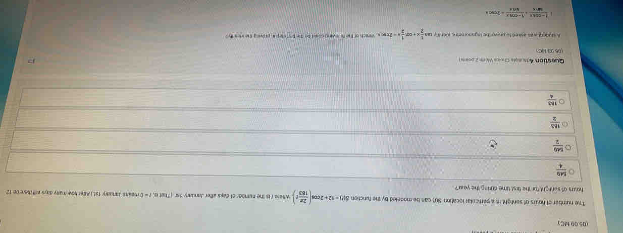 (05.09 MC)
The number of hours of sunlight in a particular location S(r) can be modeled by the function S(t)=12+2cos ( 2π /183 t). where I is the number of days after January 1st (That is, f = 0 means January 1st.) After how many days will there be 12
hours of sunlight for the first time during the year?
 549/4 
 549/2 
 163/2 
 183/4 
Question 4dusipte Cholce Worn 2 pointe 
(05 03 MC)
A student was asked to prove the trigonometic identity tar  1/2 x+cot  1/2 x=2csc x Which of the following could be the first step in proving the identity ?
 (1-cos x)/sin x = (1-cos x)/sin x =2cos x