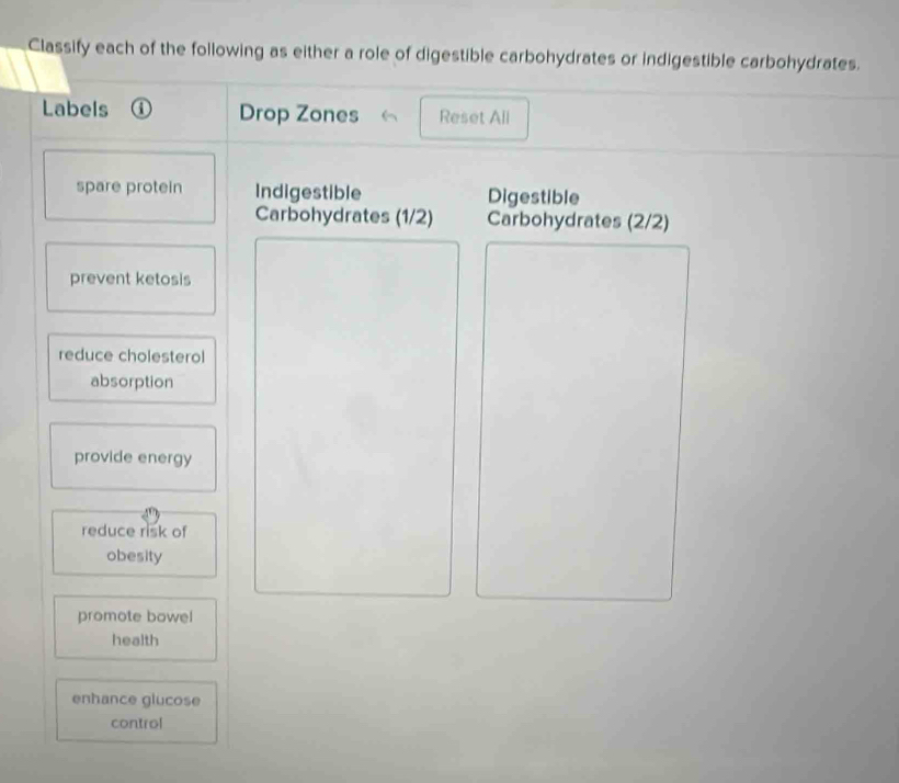 Classify each of the following as either a role of digestible carbohydrates or indigestible carbohydrates. 
Labels Drop Zones Reset All 
spare protein Indigestible Digestible 
Carbohydrates (1/2) Carbohydrates (2/2)
prevent ketosis 
reduce cholesterol 
absorption 
provide energy 
reduce risk of 
obesity 
promote bowel 
health 
enhance glucose 
control