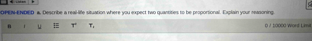 Listen 
OPEN-ENDED a. Describe a real-life situation where you expect two quantities to be proportional. Explain your reasoning. 
B 1 U T^2 T_2 0 / 10000 Word Limit