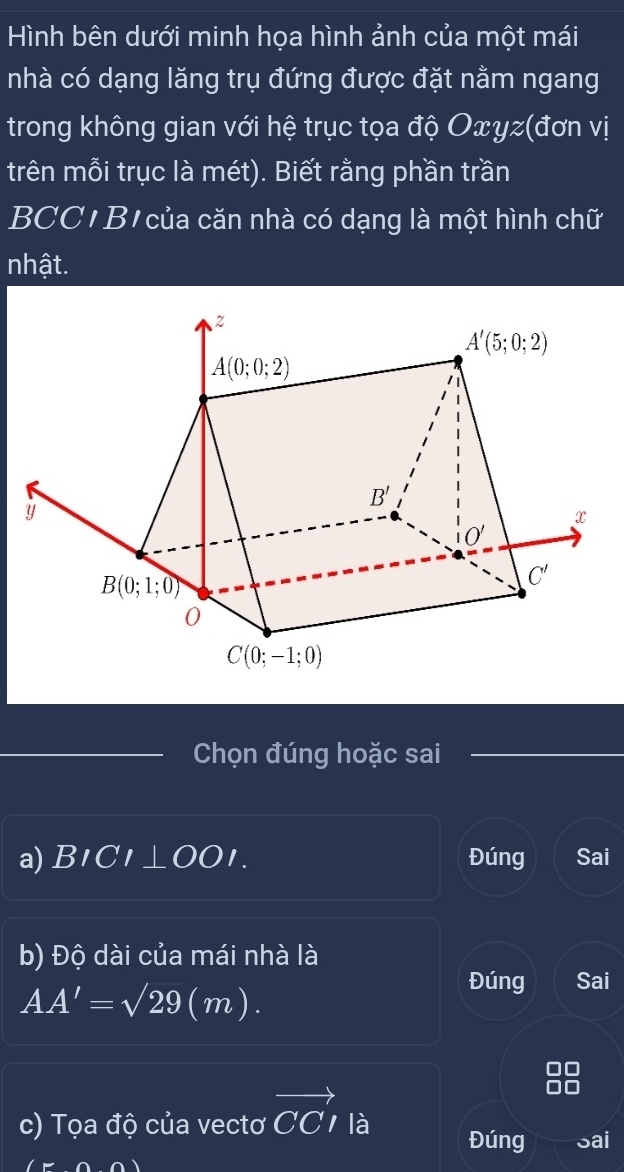 Hình bên dưới minh họa hình ảnh của một mái
nhà có dạng lăng trụ đứng được đặt nằm ngang
trong không gian với hệ trục tọa độ Oxyz(đơn vị
trên mỗi trục là mét). Biết rằng phần trần
BCC' B' của căn nhà có dạng là một hình chữ
nhật.
Chọn đúng hoặc sai
a) BICI⊥ OOI Đúng Sai
b) Độ dài của mái nhà là
AA'=sqrt(29)(m).
Đúng Sai
c) Tọa độ của vectơ vector CCI là Đúng Sai