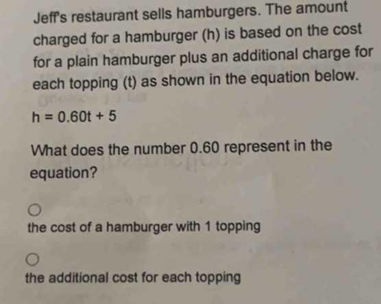 Jeff's restaurant sells hamburgers. The amount
charged for a hamburger (h) is based on the cost
for a plain hamburger plus an additional charge for
each topping (t) as shown in the equation below.
h=0.60t+5
What does the number 0.60 represent in the
equation?
the cost of a hamburger with 1 topping
the additional cost for each topping