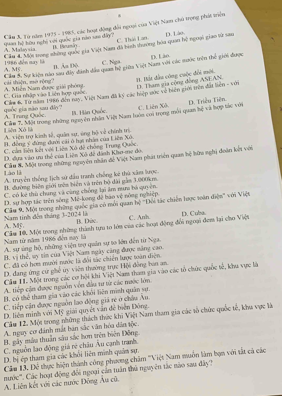 Từ năm 1975 - 1985, các hoạt động đổi ngoại của Việt Nam chú trọng phát triển
quan hệ hữu nghị với quốc gia nào sau dây?
B. Brunây. C. Thái Lan. D. Lào.
Câu 4. Một trong những quốc gia Việt Nam dã bình thưởng hóa quan hệ ngoại giao từ sau
A. Malaysia.
D. Lào.
1986 đến nay là C. Nga.
Câu 5. Sự kiện nào sau dây đánh dấu quan hệ giữa Việt Nam với các nước trên thế giới được
A. Mỹ.
B. Ấn Độ.
cải thiện, mở rộng?
B. Bắt đầu công cuộc đổi mới.
A. Miễn Nam được giải phóng.
D. Tham gia cộng đồng ASEAN.
Câu 6. Từ năm 1986 đến này, Việt Nam đã ký các hiệp ước về biên giới trên đất liền - với
C. Gia nhập vào Liên hợp quốc.
A. Trung Quốc. B. Hàn Quốc. C. Liên Xô. D. Triều Tiên.
quốc gia nào sau dây?
Câu 7. Một trong những nguyên nhân Việt Nam luôn coi trọng mối quan hệ và hợp tác với
Liên Xô là
A. viện trợ kinh tế, quân sự, ủng hộ về chính trị.
B. đồng ý đứng dưới cái ô hạt nhân của Liên Xô.
C. cần liên kết với Liên Xô đễ chống Trung Quốc.
D. dựa vào ưu thế của Liên Xô để đánh Khơ-me dỏ.
Câu 8. Một trong những nguyên nhân dễ Việt Nam phát triển quan hệ hữu nghị đoàn kết với
Lào là
A. truyền thống lịch sử đấu tranh chống kẻ thù xâm lược.
B. đường biên giới trên biền và trên bộ dài gần 3.000km.
C. có kẻ thù chung và cùng chống lại âm mưu bá quyền.
D. sự hợp tác trên sông Mê-kong đề bảo vệ nông nghiệp.
Câu 9. Một trong những quốc gia có mối quan hệ "Đối tác chiến lược toàn diện" với Việt
Nam tinh đến tháng 3-2024 là
A. Mỹ. B. Đức. C. Anh. D. Cuba.
Câu 10. Một trong những thành tựu to lớn của các hoạt động đối ngoại dem lại cho Việt
Nam từ năm 1986 đến nay là
A. sự ủng hộ, những viện trợ quân sự to lớn đến từ Nga.
B. vị thế, uy tín của Việt Nam ngày càng được nâng cao.
C. đã có hơn mười nước là đổi tác chiến lược toàn diện.
D. đang ứng cử ghế ủy viên thường trực Hội đồng bản an.
Câu 11. Một trong các cơ hội khi Việt Nam tham gia vào các tổ chức quốc tế, khu vực là
A. tiếp cận được nguồn vốn đầu tư từ các nước lớn.
B. có thể tham gia vào các khối liên minh quân sự.
C. tiếp cận được nguồn lao động giá rẻ ở châu Âu.
D. liên minh với Mỹ giải quyết vẫn đề biển Đông.
Câu 12. Một trong những thách thức khi Việt Nam tham gia các tổ chức quốc tế, khu vực là
A. nguy cơ đánh mất bản sắc văn hóa dân tộc.
B. gây mâu thuần sâu sắc hơn trên biển Đông.
C. nguồn lao động giá rẻ châu Âu cạnh tranh.
D. bị ép tham gia các khối liên minh quân sự.
Câu 13. Để thực hiện thành công phương châm "Việt Nam muốn làm bạn với tất cả các
nước". Các hoạt động đối ngoại cần tuân thủ nguyên tắc nào sau đây?
A. Liên kết với các nước Đông Âu cũ.