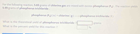 For the following reaction, 5.83 grams of chlorine gas are mixed with excess phosphorus (P_4). The reaction yields
5.99 grams of phosphorus trichloride . 
phosphorus (P_4)(s)+chlorine(g)to phc sphorus trichloride ( l ) 
What is the theoretical yield of phosphorus trichIoride ? □ grams
What is the percent yield for this reaction ? □  90°