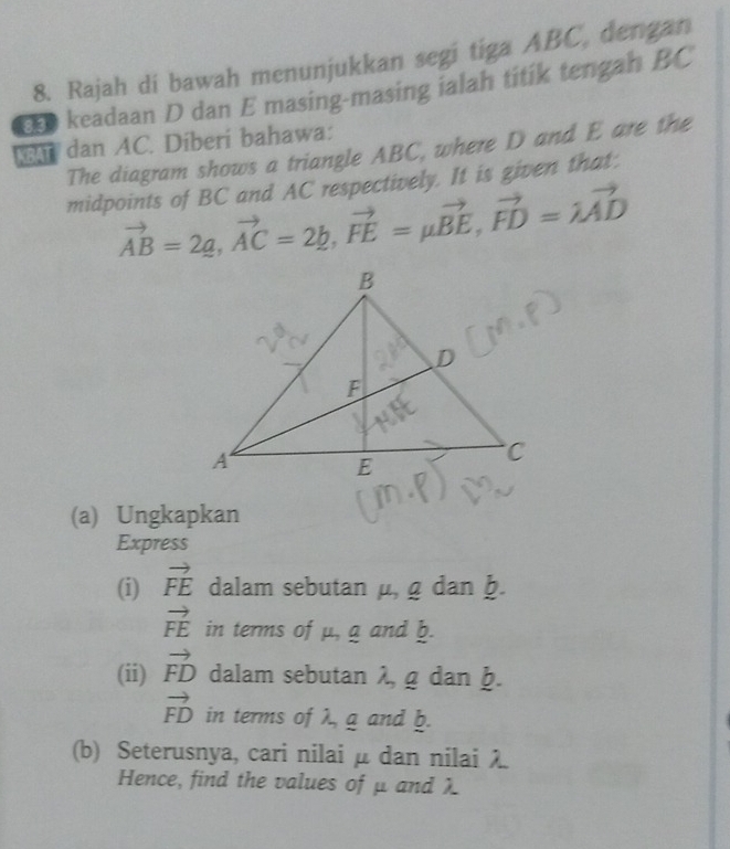 Rajah di bawah menunjukkan segi tiga ABC, dengan 
E keadaan D dan E masing-masing ialah titik tengah BC
dan AC. Diberi bahawa: 
The diagram shows a triangle ABC, where D and E are the 
midpoints of BC and AC respectively. It is given that:
vector AB=2g, vector AC=2b, vector FE=mu vector BE, vector FD=lambda vector AD
(a) Ungkapkan 
Express 
(i) vector FE dalam sebutan mu , gdanb.
vector FE in terms of μ, a and b. 
(ii) vector FD dalam sebutan λ, g dan ḫ.
vector FD in terms of λ, a and b. 
(b) Seterusnya, cari nilai μ dan nilai λ
Hence, find the values of μ and λ