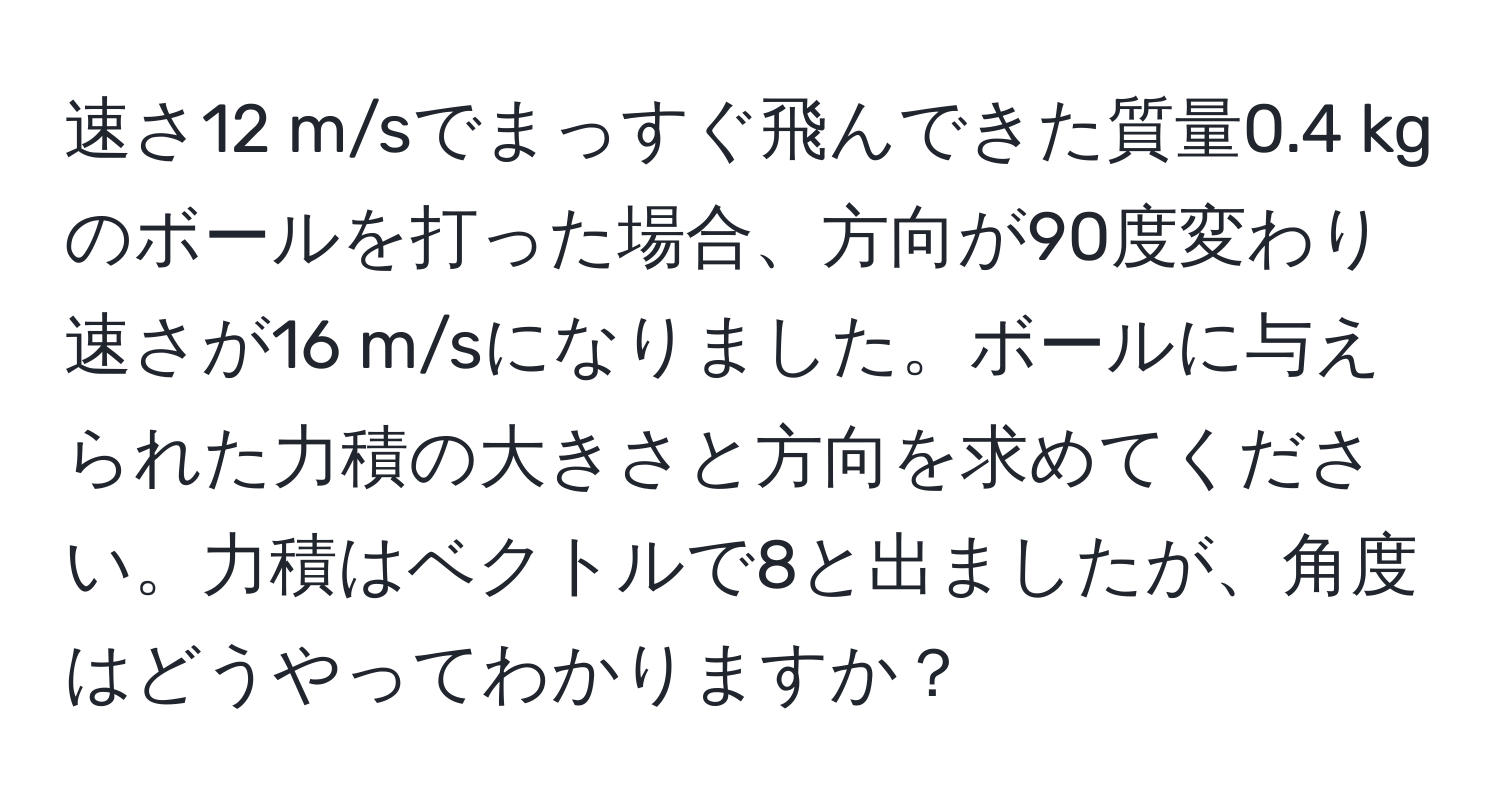 速さ12 m/sでまっすぐ飛んできた質量0.4 kgのボールを打った場合、方向が90度変わり速さが16 m/sになりました。ボールに与えられた力積の大きさと方向を求めてください。力積はベクトルで8と出ましたが、角度はどうやってわかりますか？