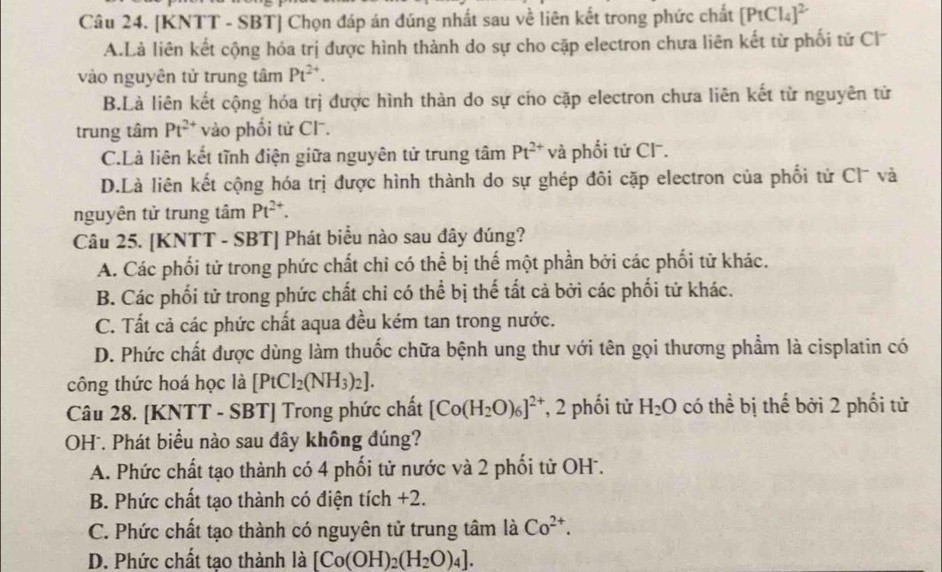 [KNTT - SBT] Chọn đáp án đúng nhất sau về liên kết trong phức chất [PtCl_4]^2-
A.Là liên kết cộng hóa trị được hình thành do sự cho cặp electron chưa liên kết từ phối tử Cl
vào nguyên tử trung tâm Pt^(2+).
B.Là liên kết cộng hóa trị được hình thàn do sự cho cặp electron chưa liên kết từ nguyên tử
trung tâm Pt^(2+) vào phối tử Cl .
C.Là liên kết tĩnh điện giữa nguyên tử trung tâm Pt^(2+)v à phối tử Cl.
D.Là liên kết cộng hóa trị được hình thành do sự ghép đôi cặp electron của phối tử Cl và
nguyên tử trung tâm Pt^(2+).
Câu 25. [KNTT - SBT] Phát biểu nào sau đây đúng?
A. Các phối tử trong phức chất chi có thể bị thế một phần bởi các phối tử khác.
B. Các phối tử trong phức chất chỉ có thể bị thế tất cả bởi các phối tử khác.
C. Tất cả các phức chất aqua đều kém tan trong nước.
D. Phức chất được dùng làm thuốc chữa bệnh ung thư với tên gọi thương phẩm là cisplatin có
công thức hoá học là [PtCl_2(NH_3)_2].
Câu 28. [KNTT - SBT] Trong phức chất [Co(H_2O)_6]^2+ , 2 phối tử H_2O có thể bị thế bởi 2 phối tử
OH . Phát biểu nào sau đây không đúng?
A. Phức chất tạo thành có 4 phối tử nước và 2 phối tử OH.
B. Phức chất tạo thành có điện tích +2.
C. Phức chất tạo thành có nguyên tử trung tâm là Co^(2+).
D. Phức chất tao thành là [Co(OH)_2(H_2O)_4].