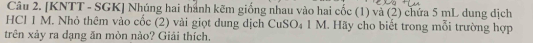 [KNTT - SGK] Nhúng hai thánh kẽm giống nhau vào hai cốc (1) và (2) chứa 5 mL dung dịch 
HCl 1 M. Nhỏ thêm vào cốc (2) vài giọt dung dịch CuSO₄ 1 M. Hãy cho biết trong mỗi trường hợp 
trên xảy ra dạng ăn mòn nào? Giải thích.