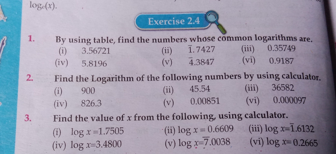 log _e(x). 
Exercise 2.4 
1. By using table, find the numbers whose common logarithms are. 
(i) 3.56721 (ii) €£1. 7427 (iii) 0.35749
(iv) 5.8196 (v) 4.3847 (vi) 0.9187
2. Find the Logarithm of the following numbers by using calculator. 
(i) 900 (ii) 45.54 (iii) 36582
(iv) 826.3 (v) 0.00851 (vi) 0.000097
3. Find the value of x from the following, using calculator. 
(i) log x=1.7505 (ii) log x=0.6609 (iii) log x=overline 1.6132
(iv) log x=3.4800 (v) log x=7.0038 (vi) log x=0.2665