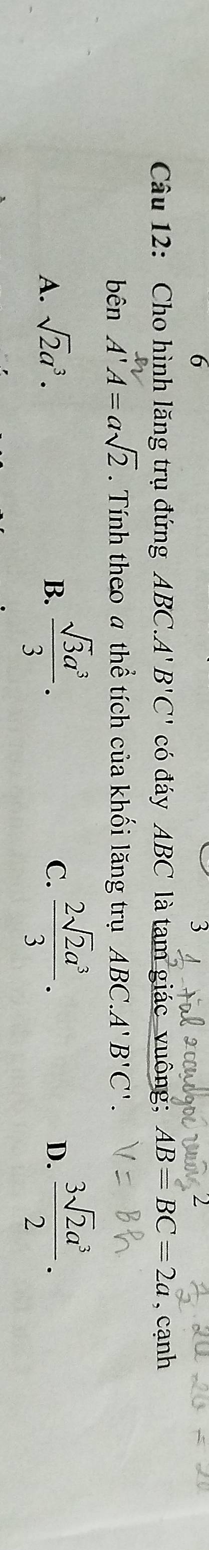 6
3
Câu 12: Cho hình lăng trụ đứng ABC. A' B'C' có đáy ABC là tam giác vuông; AB=BC=2a , cạnh
bên A'A=asqrt(2). Tính theo a thể tích của khối lăng trụ ABC.A'B'C'.
B.  sqrt(3)a^3/3 .
A. sqrt(2)a^3. C.  2sqrt(2)a^3/3 .  3sqrt(2)a^3/2 . 
D.