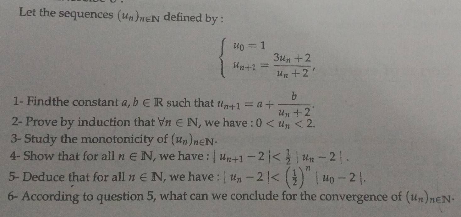 Let the sequences (u_n)_n∈ N defined by :
beginarrayl u_0=1 u_n+1=frac 3u_n+2u_n+2,endarray.
1- Findthe constant 4 a,b∈ R such that u_n+1=a+frac bu_n+2. 
2- Prove by induction that forall n∈ N , we have : 0 <2</tex>. 
3- Study the monotonicity of (u_n)_n∈ N^*
4- Show that for all n∈ N , we have : |u_n+1-2| . 
5- Deduce that for all n∈ N , we have : |u_n-2| . 
6- According to question 5, what can we conclude for the convergence of (u_n)_n∈ N^*