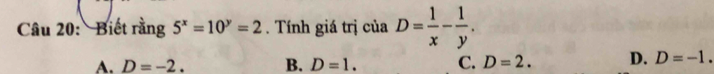 Biết rằng 5^x=10^y=2. Tính giá trị ciaD= 1/x - 1/y .
A. D=-2. B. D=1. C. D=2.
D. D=-1.