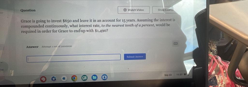 Question 
Watch Video Show Examp 
Grace is going to invest $650 and leave it in an account for 15 years. Assuming the interest is 
compounded continuously, what interest rate, to the nearest tenth of a percent, would be 
required in order for Grace to end-up with $1,490? 
Answer Attempt 1 out of 2000000
Submit Auswer 
Sep 23 11:37