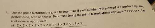 Use the prime factorizations given to determine if each number represented is a perfect square, 
perfect cube, both or neither. Determine (using the prime factorization) any square root or cube 
root value as appropriate. 
a) 2* 2* 2* 2* 2* 2* 3* 3* 3* 5* 5* 5