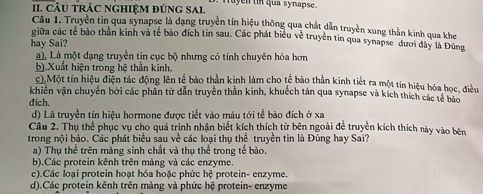 Truyen tin qua synapse.
II. CÂU TRÁC NGHIỆM ĐÚNG SAI.
Câu 1. Truyền tin qua synapse là dạng truyền tín hiệu thông qua chất dẫn truyền xung thần kinh qua khe
giữa các tể bào thần kinh và tế bào đích tin sau. Các phát biểu về truyền tin qua synapse dươi đây là Đúng
hay Sai?
a). Là một dạng truyền tin cục bộ nhưng có tính chuyên hóa hơn
b).Xuất hiện trong hệ thần kinh.
c).Một tín hiệu điện tác động lên tế bào thần kinh làm cho tế bào thần kinh tiết ra một tín hiệu hóa học, điều
khiền vận chuyển bởi các phân tử dẫn truyền thần kinh, khuếch tán qua synapse và kích thích các tế bào
đích.
d) Là truyền tín hiệu hormone được tiết vào máu tới tế bào đích ở xa
Câu 2. Thụ thể phục vụ cho quá trình nhận biết kích thích từ bên ngoài đề truyền kích thích này vào bên
trong nội bào. Các phát biểu sau về các loại thụ thể truyền tin là Đúng hay Sai?
a) Thụ thể trên màng sinh chất và thụ thể trong tế bào.
b).Các protein kênh trên màng và các enzyme.
c).Các loại protein hoạt hóa hoặc phức hệ protein- enzyme.
d).Các protein kênh trên màng và phức hệ protein- enzyme