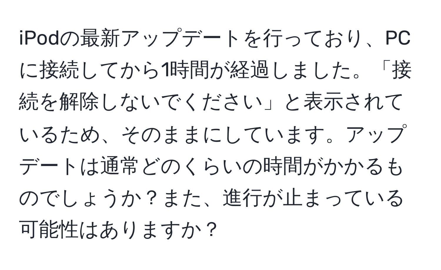 iPodの最新アップデートを行っており、PCに接続してから1時間が経過しました。「接続を解除しないでください」と表示されているため、そのままにしています。アップデートは通常どのくらいの時間がかかるものでしょうか？また、進行が止まっている可能性はありますか？