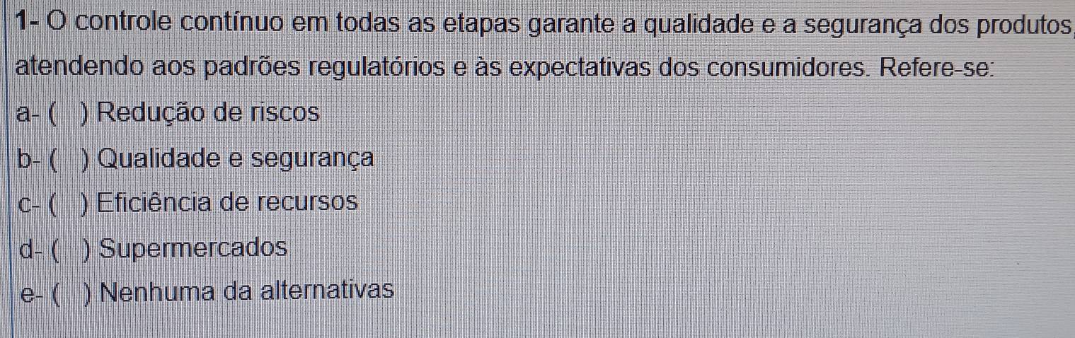 1- O controle contínuo em todas as etapas garante a qualidade e a segurança dos produtos,
atendendo aos padrões regulatórios e às expectativas dos consumidores. Refere-se:
a- ( ) Redução de riscos
b- ( ) Qualidade e segurança
C- ( ) Eficiência de recursos
d- ( ) Supermercados
e- ( ) Nenhuma da alternativas