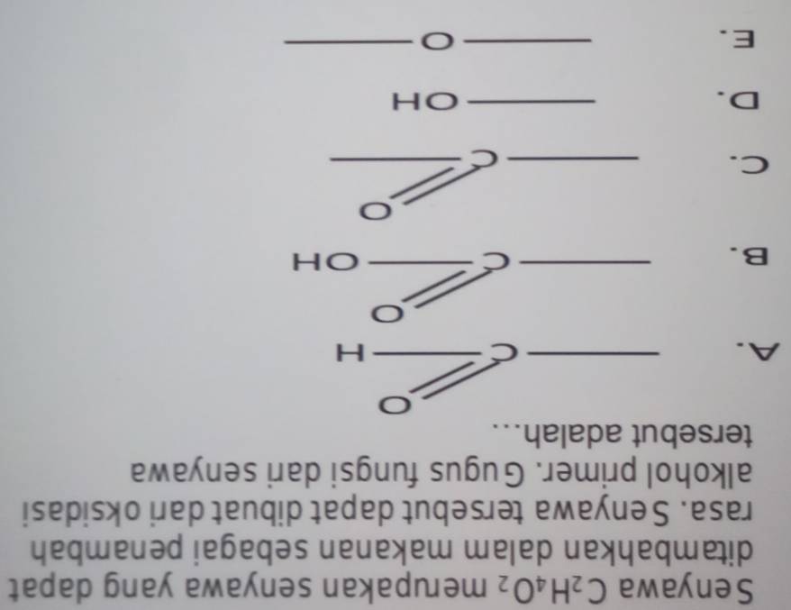 Senyawa C_2H_4O_2 merupakan senyawa yang dapat 
ditambahkan dalam makanan sebagai penambah 
rasa. Senyawa tersebut dapat dibuat dari oksidasi 
alkohol primer. Gugus fungsi dari senyawa 
tersebut adalah... 
A. 
_ 
C 
_H 
B. 
_C 
_OH 
C. __C 
C 
D. 
_OH 
E. 
__