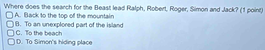 Where does the search for the Beast lead Ralph, Robert, Roger, Simon and Jack? (1 point)
A. Back to the top of the mountain
B. To an unexplored part of the island
C. To the beach
D. To Simon's hiding place