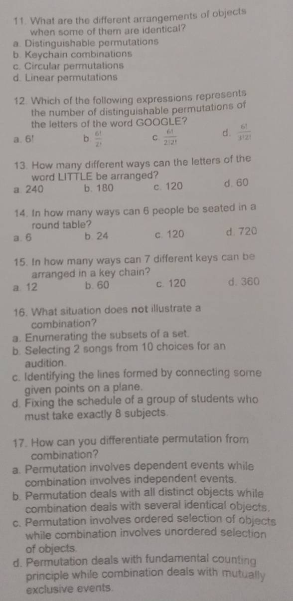 What are the different arrangements of objects
when some of them are identical?
a. Distinguishable permutations
b. Keychain combinations
c. Circular permutations
d. Linear permutations
12. Which of the following expressions represents
the number of distinguishable permutations of
the letters of the word GOOGLE?
a. 6! b  6!/2!  C  6!/2!2!  d.  6!/3!2! 
13. How many different ways can the letters of the
word LITTLE be arranged?
a 240 b. 180 c. 120 d. 60
14. In how many ways can 6 people be seated in a
round table?
a. 6 b. 24 c. 120 d. 720
15. In how many ways can 7 different keys can be
arranged in a key chain?
a. 12 b. 60 c. 120 d. 360
16. What situation does not illustrate a
combination?
a. Enumerating the subsets of a set.
b. Selecting 2 songs from 10 choices for an
audition.
c. Identifying the lines formed by connecting some
given points on a plane.
d. Fixing the schedule of a group of students who
must take exactly 8 subjects.
17. How can you differentiate permutation from
combination?
a. Permutation involves dependent events while
combination involves independent events.
b. Permutation deals with all distinct objects while
combination deals with several identical objects.
c. Permutation involves ordered selection of objects
while combination involves unordered selection
of objects.
d. Permutation deals with fundamental counting
principle while combination deals with mutually
exclusive events.