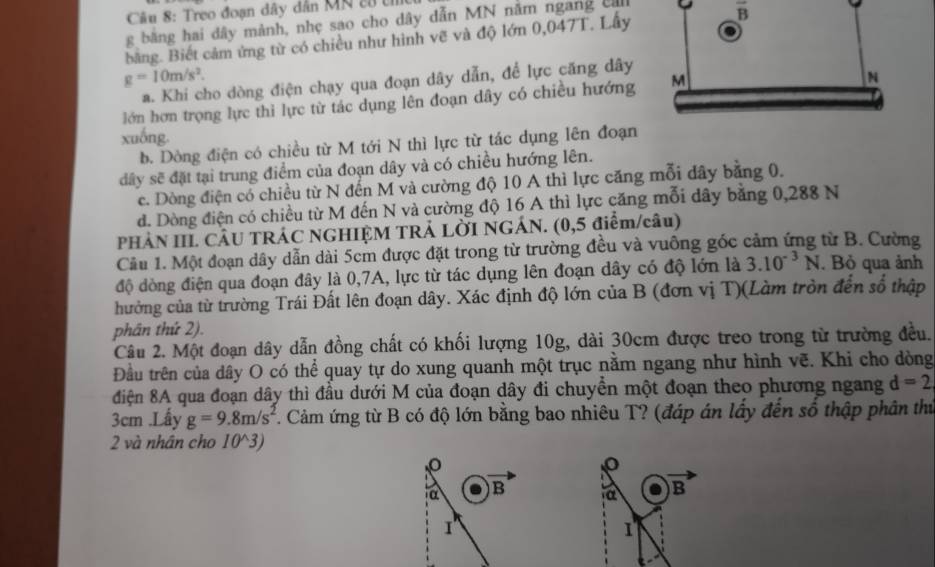 Treo đoạn đây dân MN cử t
g bằng hai dây mành, nhẹ sao cho dây dẫn MN năm ngang  c 9 overline B
bằng. Biết cảm ứng từ có chiều như hình vẽ và độ lớn 0,047T. Lấy
g=10m/s^2.
a. Khi cho dòng điện chạy qua đoạn dây dẫn, để lực căng dây
lớn hơn trọng lực thi lực từ tác dụng lên đoạn dây có chiều hướng 
xuống.
b. Dòng điện có chiều từ M tới N thì lực từ tác dụng lên đoạn
đây sẽ đặt tại trung điểm của đoạn dây và có chiều hướng lên.
c. Dòng điện có chiều từ N đến M và cường độ 10 A thì lực căng mỗi dây bằng 0.
d. Dòng điện có chiều từ M đến N và cường độ 16 A thì lực căng mỗi dây bằng 0,288 N
PHẢN IIL CÂU TRÁC NGHIỆM TRẢ LỜI NGÁN. (0,5 điểm/câu)
Cầu 1. Một đoạn dây dẫn dài 5cm được đặt trong từ trường đều và vuông góc cảm ứng từ B. Cường
độ dòng điện qua đoạn đây là 0,7A, lực từ tác dụng lên đoạn dây có độ lớn là 3.10^(-3)N. Bỏ qua ảnh
hưởng của từ trường Trái Đất lên đoạn dây. Xác định độ lớn của B (đơn vị T)(Làm tròn đến số thập
phân thứ 2).
Câu 2. Một đoạn dây dẫn đồng chất có khối lượng 10g, dài 30cm được treo trong từ trường đều.
Đầu trên của dây O có thể quay tự do xung quanh một trục nằm ngang như hình vẽ. Khi cho dòng
điện 8A qua đoạn dây thì đầu dưới M của đoạn dây đi chuyển một đoạn theo phương ngang d=2
3cm .Lấy g=9.8m/s^2 T. Cảm ứng từ B có độ lớn bằng bao nhiêu T? (đáp án lấy đến số thập phân thủ
2 và nhân cho 10^3)
α B a B
I
1