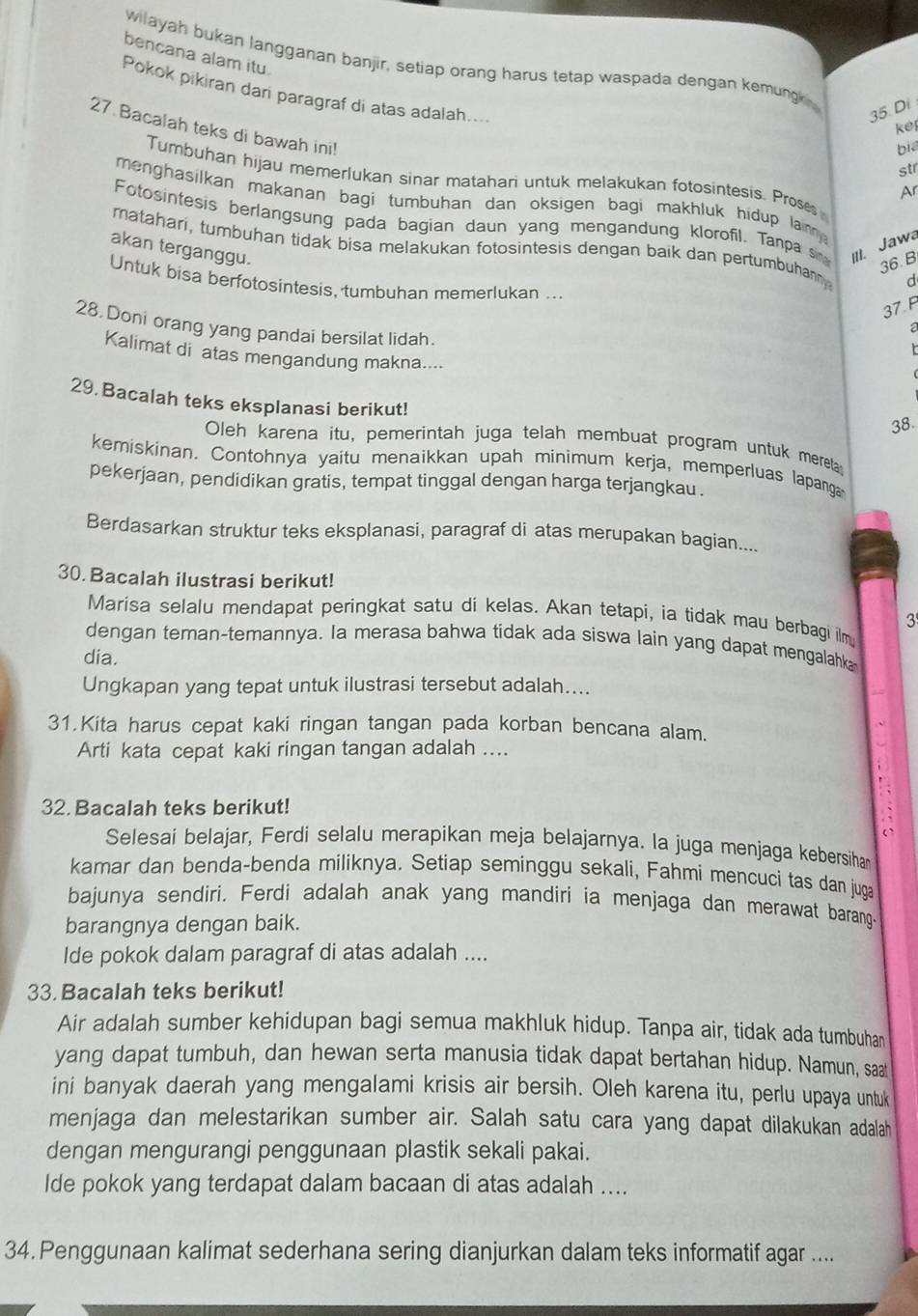 bencana alam itu
wilayah bukan langganan banjir, setiap orang harus tetap waspada dengan kemun 
Pokok pikiran dari paragraf di atas adalah....
35. Di
ke
27 Bacalah teks di bawah in!
bia
str
Tumbuhan hijau memerlukan sinar matahari untuk melakukan fotosintesis. Prose
Ar
menghasilkan makanan bagi tumbuhan dan oksigen bagi makhluk hidup lainny.
Fotosintesis berlangsung pada bagian daun yang mengandung klorofil. Tanpa si III. Jawa
matahari, tumbuhan tidak bisa melakukan fotosintesis dengan baik dan pertumbuham d
akan terganggu.
36. B
Untuk bisa berfotosintesis, tumbuhan memerlukan ..
37 F
28 Doni orang yang pandai bersilat lidah.
a
t
Kalimat di atas mengandung makna....

29 Bacalah teks eksplanasi berikut!
38.
Oleh karena itu, pemerintah juga telah membuat program untuk mereta
kemiskinan. Contohnya yaitu menaikkan upah minimum kerja, memperluas lapang
pekerjaan, pendidikan gratis, tempat tinggal dengan harga terjangkau.
Berdasarkan struktur teks eksplanasi, paragraf di atas merupakan bagian....
30. Bacalah ilustrasi berikut!
Marisa selalu mendapat peringkat satu di kelas. Akan tetapi, ia tidak mau berbagi ilm
3
dengan teman-temannya. Ia merasa bahwa tidak ada siswa lain yang dapat mengalahk
dia.
Ungkapan yang tepat untuk ilustrasi tersebut adalah....
31.Kita harus cepat kaki ringan tangan pada korban bencana alam.
Arti kata cepat kaki ringan tangan adalah ....
32. Bacalah teks berikut!
Selesai belajar, Ferdi selalu merapikan meja belajarnya. la juga menjaga kebersiha
kamar dan benda-benda miliknya. Setiap seminggu sekali, Fahmi mencuci tas dan juga
bajunya sendiri. Ferdi adalah anak yang mandiri ia menjaga dan merawat baran
barangnya dengan baik.
Ide pokok dalam paragraf di atas adalah ....
33. Bacalah teks berikut!
Air adalah sumber kehidupan bagi semua makhluk hidup. Tanpa air, tidak ada tumbuhan
yang dapat tumbuh, dan hewan serta manusia tidak dapat bertahan hidup. Namun, saat
ini banyak daerah yang mengalami krisis air bersih. Oleh karena itu, perlu upaya untuk
menjaga dan melestarikan sumber air. Salah satu cara yang dapat dilakukan adalah
dengan mengurangi penggunaan plastik sekali pakai.
Ide pokok yang terdapat dalam bacaan di atas adalah ....
34. Penggunaan kalimat sederhana sering dianjurkan dalam teks informatif agar ....