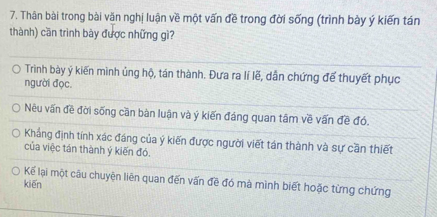 Thân bài trong bài văn nghị luận về một vấn đề trong đời sống (trình bày ý kiến tán 
thành) cần trình bày được những gì? 
Trình bày ý kiến mình ủng hộ, tán thành. Đưa ra lí lẽ, dẫn chứng để thuyết phục 
người đọc. 
Nêu vấn đề đời sống cần bàn luận và ý kiến đáng quan tâm về vấn đề đó. 
Khẳng định tính xác đáng của ý kiến được người viết tán thành và sự cần thiết 
của việc tán thành ý kiến đó. 
Kể lại một câu chuyện liên quan đến vấn đề đó mà mình biết hoặc từng chứng 
kiến