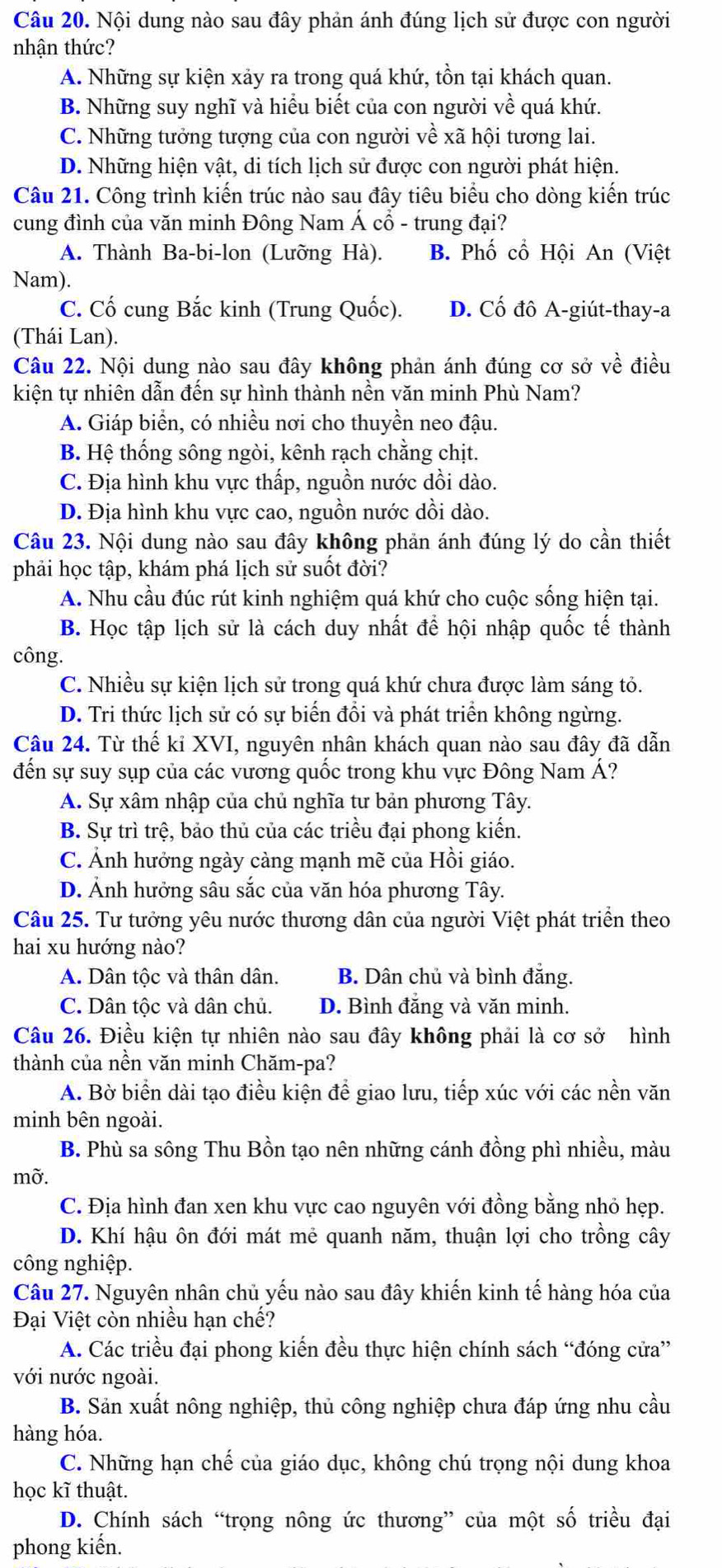 Nội dung nào sau đây phản ánh đúng lịch sử được con người
nhận thức?
A. Những sự kiện xảy ra trong quá khứ, tồn tại khách quan.
B. Những suy nghĩ và hiểu biết của con người về quá khứ.
C. Những tưởng tượng của con người về xã hội tương lai.
D. Những hiện vật, di tích lịch sử được con người phát hiện.
Câu 21. Công trình kiến trúc nào sau đây tiêu biểu cho dòng kiến trúc
cung đình của văn minh Đông Nam Á cổ - trung đại?
A. Thành Ba-bi-lon (Lưỡng Hà). B. Phố cổ Hội An (Việt
Nam).
C. Cố cung Bắc kinh (Trung Quốc). D. Cố đô A-giút-thay-a
(Thái Lan).
Câu 22. Nội dung nào sau đây không phản ánh đúng cơ sở về điều
kiện tự nhiên dẫn đến sự hình thành nền văn minh Phù Nam?
A. Giáp biển, có nhiều nơi cho thuyền neo đậu.
B. Hệ thống sông ngòi, kênh rạch chằng chịt.
C. Địa hình khu vực thấp, nguồn nước dồi dào.
D. Địa hình khu vực cao, nguồn nước dồi dào.
Câu 23. Nội dung nào sau đây không phản ánh đúng lý do cần thiết
phải học tập, khám phá lịch sử suốt đời?
A. Nhu cầu đúc rút kinh nghiệm quá khứ cho cuộc sống hiện tại.
B. Học tập lịch sử là cách duy nhất để hội nhập quốc tế thành
công.
C. Nhiều sự kiện lịch sử trong quá khứ chưa được làm sáng tỏ.
D. Tri thức lịch sử có sự biến đổi và phát triển không ngừng.
Câu 24. Từ thế kỉ XVI, nguyên nhân khách quan nào sau đây đã dẫn
đến sự suy sụp của các vương quốc trong khu vực Đông Nam Á?
A. Sự xâm nhập của chủ nghĩa tư bản phương Tây.
B. Sự trì trệ, bảo thủ của các triều đại phong kiến.
C. Ảnh hưởng ngày càng mạnh mẽ của Hồi giáo.
D. Ảnh hưởng sâu sắc của văn hóa phương Tây.
Câu 25. Tư tưởng yêu nước thương dân của người Việt phát triển theo
hai xu hướng nào?
A. Dân tộc và thân dân. B. Dân chủ và bình đẳng.
C. Dân tộc và dân chủ. D. Bình đẳng và văn minh.
Câu 26. Điều kiện tự nhiên nào sau đây không phải là cơ sở hình
thành của nền văn minh Chăm-pa?
A. Bờ biển dài tạo điều kiện để giao lưu, tiếp xúc với các nền văn
minh bên ngoài.
B. Phù sa sông Thu Bồn tạo nên những cánh đồng phì nhiều, màu
mờ.
C. Địa hình đan xen khu vực cao nguyên với đồng bằng nhỏ hẹp.
D. Khí hậu ôn đới mát mẻ quanh năm, thuận lợi cho trồng cây
công nghiệp.
Câu 27. Nguyên nhân chủ yếu nào sau đây khiến kinh tế hàng hóa của
Đại Việt còn nhiều hạn chế?
A. Các triều đại phong kiến đều thực hiện chính sách “đóng cửa”
với nước ngoài.
B. Sản xuất nông nghiệp, thủ công nghiệp chưa đáp ứng nhu cầu
hàng hóa.
C. Những hạn chế của giáo dục, không chú trọng nội dung khoa
học kĩ thuật.
D. Chính sách “trọng nông ức thương” của một số triều đại
phong kiến.