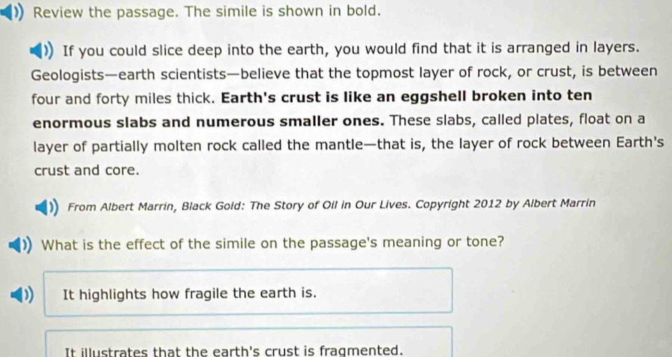 Review the passage. The simile is shown in bold.
If you could slice deep into the earth, you would find that it is arranged in layers.
Geologists—earth scientists—believe that the topmost layer of rock, or crust, is between
four and forty miles thick. Earth's crust is like an eggshell broken into ten
enormous slabs and numerous smaller ones. These slabs, called plates, float on a
layer of partially molten rock called the mantle—that is, the layer of rock between Earth's
crust and core.
From Albert Marrin, Black Goid: The Story of Oil in Our Lives. Copyright 2012 by Albert Marrin
What is the effect of the simile on the passage's meaning or tone?
It highlights how fragile the earth is.
It illustrates that the earth's crust is fragmented.