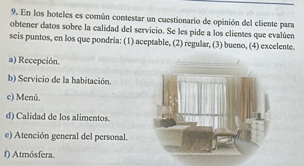 En los hoteles es común contestar un cuestionario de opinión del cliente para
obtener datos sobre la calidad del servicio. Se les pide a los clientes que evalúen
seis puntos, en los que pondría: (1) aceptable, (2) regular, (3) bueno, (4) excelente.
a) Recepción.
b) Servicio de la habitación.
c) Menú.
d) Calidad de los alimentos.
e) Atención general del personal.
f) Atmósfera.