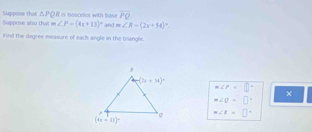 Suppose that △ PQR is isosceles with base overline PQ.
Suppose also that m∠ P=(4x+13)^circ  and m∠ R=(2x+54)^circ .
Find the degree measure of each angle in the triangle.
m∠ P=□°
m∠ Q=□°
m∠ R=□°