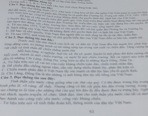 đhiệm đùng sai là để cô lập toàn điện Trung Quốc
(Trong mỗi y A: B. C. D ở mỗi câu, học sinh chọn đùng hoặc sai).
Câu 1. Đọc thông tin sau đây:
ớc Đại tháng Xuân 1975, Nhà nước Cộng hòa xã hội chủ nghĩa Việt Nam quân lý toàn bộ lãnh
tho đạt nược, trong đó có quận đạo Hoàng Sa và quân đao Trường Sa Trons các năm 1979, 1981, 1985
Việt Nam tiên tục công bố Sách tram Pung sề dự Pện đựy ên tành thổ, lành hai của Việt Nam
Đa nao vệ chu quyền biển đảo qaợ định chủ quaên làn h t, hiểu hoạt động thực thi chủ mo
ở huyện đào Hoàng Sa và huyện đực tuộc niệc Piời Nem triên hai noại xây dụng ba chủ quyên, th
lập ngọn hải đâng, xây chùa, trường học, bưu điện, hồ trợ cuộc sóng người dân.
A. Từ sau năm 1973. Việt Nam mới cổ chủ quyền đối với hài quân đạo Hoàng Sa và Trường Sa
B. Sách trăng của Việt Nam đã khẳng định chủ quyền lãnh thổ và tãnh bài của Việt Nam.
C. Đệ bao vệ chủ quyền, Việt Nam đựa người dân ra sinh sông tại tất cá các đảo, quân đảo
D. Từ sau 1975, quá trình bão vệ chủ quyền biên đảo của Việt Nam diễn ra liên tục, mạnh mề
Câu 2. Đọc thông tin sau đây:
Trước mỗi lần thứ thách của lịch sử, cả dân tộc Việt Nam đều lớn mạnh lên, phát huy
lòng dũng cám, trí thông minh và tài năng sáng tạo trong sản xuất và chiến đầu. Tăng cường lự
vật chất và tinh thân đề chiến thắng quân thứ
Mội bản làng, xỉ nghiệp, hợp tác xã, thị xã, quận, huyện là một pháo đài kiên cường ch
Mỗi tỉnh, thành là một chiến trường, cá nước là một chiến trường. Bắt cử người nào trên để
đều là những Chi Lãng, Đồng Đa, sông biên ta đều là những Bạch Đăng, Hàm Tư
A. Tư liệu trên nói về vai trò của cuộc kháng chiến toàn dân, chiến tranh nhân dân
B. Đe chiến đầu chông ngoại xâm, cần xây dựng nhiều thành lũy, pháo đài kiên có.
C. Chiến tranh nhân dân ở Việt Nam lây sức mạnh cá dân tộc làm you tổ quyết định.
D. Chi Lăng, Đông Đa là tên những vị anh hùng dân tộc nổi tiếng của Việt Nam.
Câu 3. Đọc thông tin sau đây:
Tính thần yêu nước cũng giống như các thứ của quỷ. Có khi được trung bày trong
bình pha lê, rõ ràng, dễ thấy. Nhưng cũng có khi cắt giáu kin đào trong rương, trong
của chúng ta là làm cho những thứ của quý kin đảo ây đều được đưa ra trung bày. Nghi
tiải thích, tuyên truyền, tổ chức, lãnh đạo, làm cho tinh thần yêu mước của tất cà mọi
hực hành vào công việc yêu nước, công việc khảng chiến,
Tư liệu trên nói về tinh thần đoàn kết, thông minh của dân tộc Việt Nam.
63