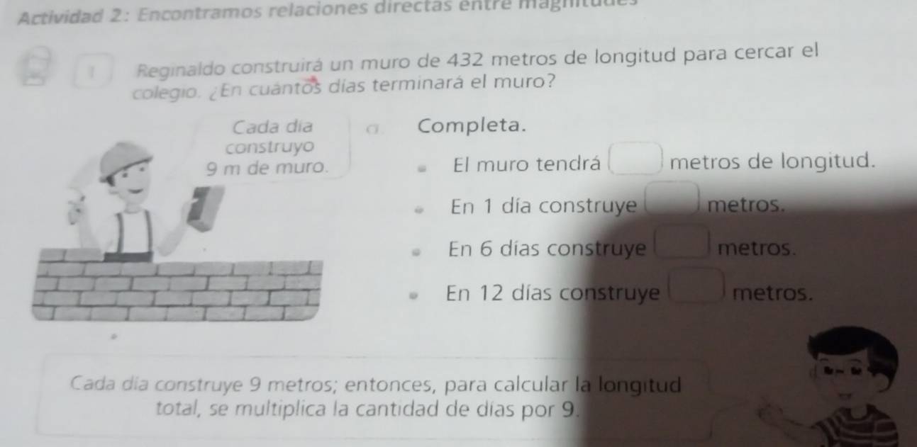 Actividad 2: Encontramos relaciones directas entre magnituul 
1 Reginaldo construirá un muro de 432 metros de longitud para cercar el 
colegio. ¿En cuántos días terminará el muro? 
σ Completa. 
El muro tendrá metros de longitud. 
En 1 día construye metros. 
En 6 dias construye metros. 
En 12 días construye metros. 
Cada día construye 9 metros; entonces, para calcular la longitud 
total, se multiplica la cantidad de días por 9.