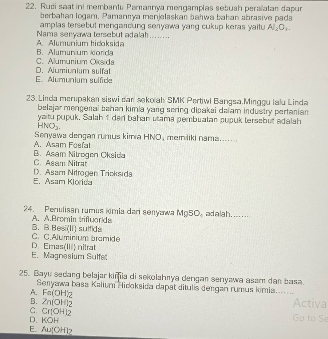 Rudi saat ini membantu Pamannya mengamplas sebuah peralatan dapur
berbahan logam. Pamannya menjelaskan bahwa bahan abrasive pada
amplas tersebut mengandung senyawa yang cukup keras yaitu Al_2O_3. 
Nama senyawa tersebut adalah........
A. Alumunium hidoksida
B. Alumunium klorida
C. Alumunium Oksida
D. Alumiunium sulfat
E. Alumunium sulfide
23. Linda merupakan siswi dari sekolah SMK Pertiwi Bangsa.Minggu lalu Linda
belajar mengenai bahan kimia yang sering dipakai dalam industry pertanian
yaitu pupuk. Salah 1 dari bahan utama pembuatan pupuk tersebut adalah
HNO_3. 
Senyawa dengan rumus kimia HNO_3 memiliki nama.......
A. Asam Fosfat
B. Asam Nitrogen Oksida
C. Asam Nitrat
D. Asam Nitrogen Trioksida
E. Asam Klorida
24. Penulisan rumus kimia dari senyawa MgSO_4 adalah ……..
A. A.Bromin trifluorida
B. B.Besi(II) sulfida
C. C.Aluminium bromide
D. Emas(III) nitrat
E. Magnesium Sulfat
25. Bayu sedang belajar kimia di sekolahnya dengan senyawa asam dan basa.
Senyawa basa Kalium Hidoksida dapat ditulis dengan rumus kimia .....
A. Fe(OH)2
B. Zn(OH)_2 Activa
C. Cr(OH)_2 Go to Se
D. KOH
E. Au(OH)_2