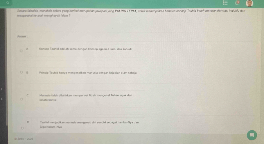 Secara falsafah, manakah antara yang berikut merupakan jawapan yang PALING TEPAT, untuk menunjukkan bahawa konsep Tauhid boleh mentransformasi individu dan
masyarakat ke arah menghayati Islam ?
Answer :
A Konsep Tauhid adalah sama dengan konsep agama Hindu dan Yahudi
B Prinsip Tauhid hanya mengenalkan manusia dengan kejadian alam sahaja
C Manusia tidak dilahirkan mempunyai fitrah mengenal Tuhan sejak dari
kelahirannya
D Tauhid menjadikan manusia mengenali diri sendiri sebagai hamba-Nya dan
juga hukum-Nya
2014-2025