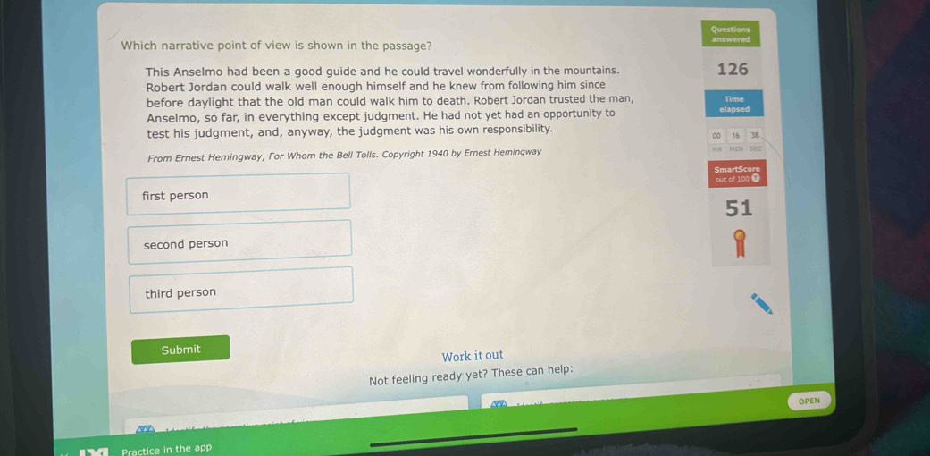Questions
Which narrative point of view is shown in the passage? answered
This Anselmo had been a good guide and he could travel wonderfully in the mountains. 126
Robert Jordan could walk well enough himself and he knew from following him since
Time
before daylight that the old man could walk him to death. Robert Jordan trusted the man, elapsed
Anselmo, so far, in everything except judgment. He had not yet had an opportunity to
test his judgment, and, anyway, the judgment was his own responsibility.
∞ 16 38
From Ernest Hemingway, For Whom the Bell Tolls. Copyright 1940 by Ernest Hemingway
sec
SmartScor
out of 100 ❶
first person
51
second person
third person
Submit
Work it out
Not feeling ready yet? These can help:
OPEN
Practice in the app