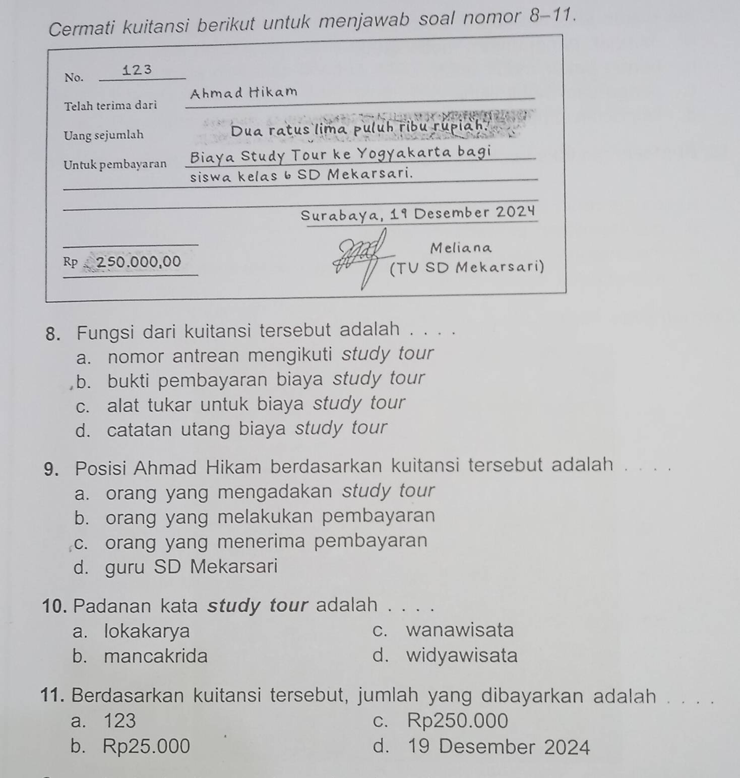 tansi berikut untuk menjawab soal nomor 8-11.
8. Fungsi dari kuitansi tersebut adalah . . . .
a. nomor antrean mengikuti study tour
b. bukti pembayaran biaya study tour
c. alat tukar untuk biaya study tour
d. catatan utang biaya study tour
9. Posisi Ahmad Hikam berdasarkan kuitansi tersebut adalah . . . .
a. orang yang mengadakan study tour
b. orang yang melakukan pembayaran
c. orang yang menerima pembayaran
d. guru SD Mekarsari
10. Padanan kata study tour adalah . . . .
a. lokakarya c. wanawisata
b. mancakrida d. widyawisata
11. Berdasarkan kuitansi tersebut, jumlah yang dibayarkan adalah . . . .
a. 123 c. Rp250.000
b. Rp25.000 d. 19 Desember 2024