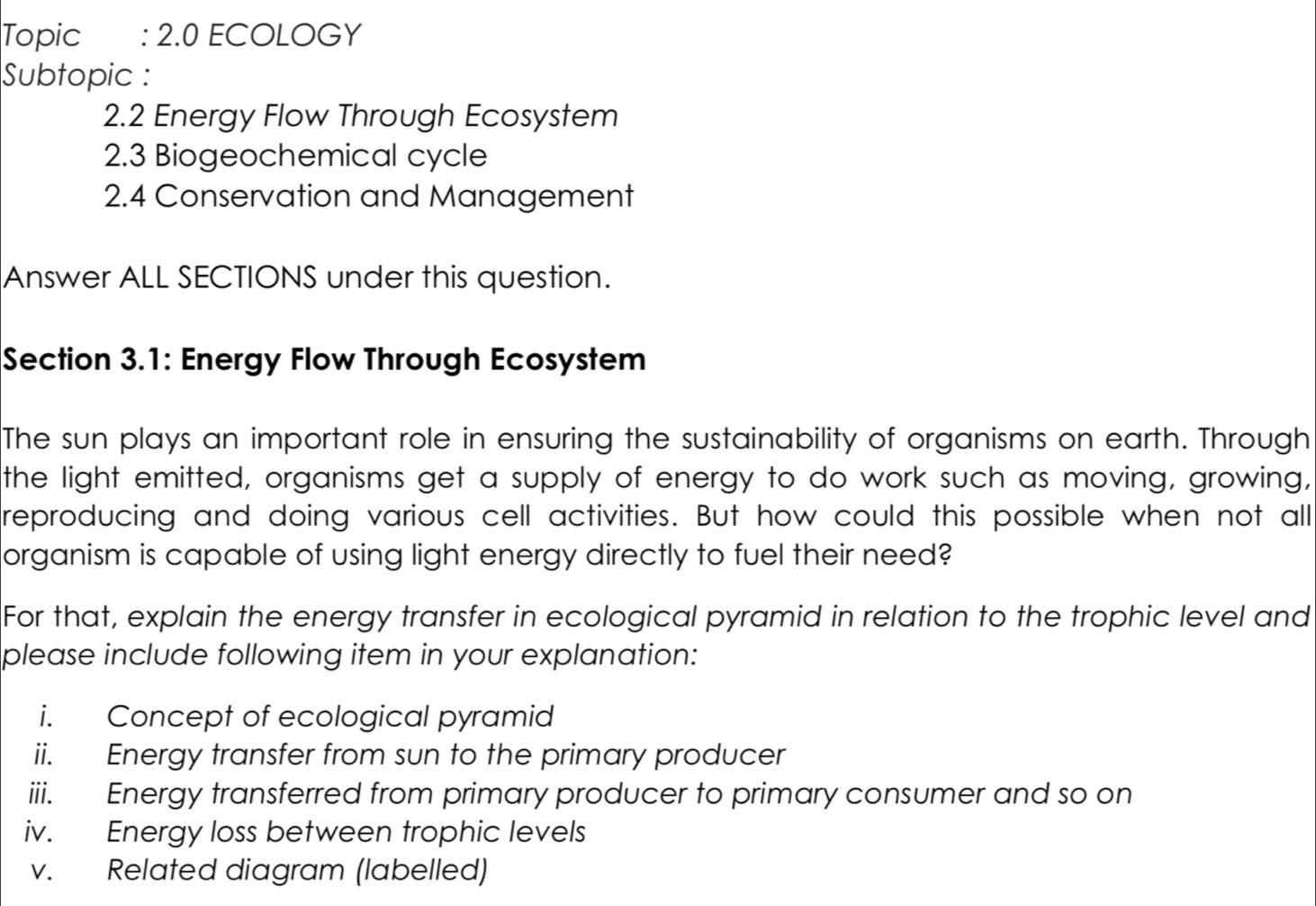 Topic : 2.0 ECOLOGY 
Subtopic : 
2.2 Energy Flow Through Ecosystem 
2.3 Biogeochemical cycle 
2.4 Conservation and Management 
Answer ALL SECTIONS under this question. 
Section 3.1: Energy Flow Through Ecosystem 
The sun plays an important role in ensuring the sustainability of organisms on earth. Through 
the light emitted, organisms get a supply of energy to do work such as moving, growing, 
reproducing and doing various cell activities. But how could this possible when not all 
organism is capable of using light energy directly to fuel their need? 
For that, explain the energy transfer in ecological pyramid in relation to the trophic level and 
please include following item in your explanation: 
i. Concept of ecological pyramid 
ii. Energy transfer from sun to the primary producer 
iii. Energy transferred from primary producer to primary consumer and so on 
iv. Energy loss between trophic levels 
v. Related diagram (labelled)