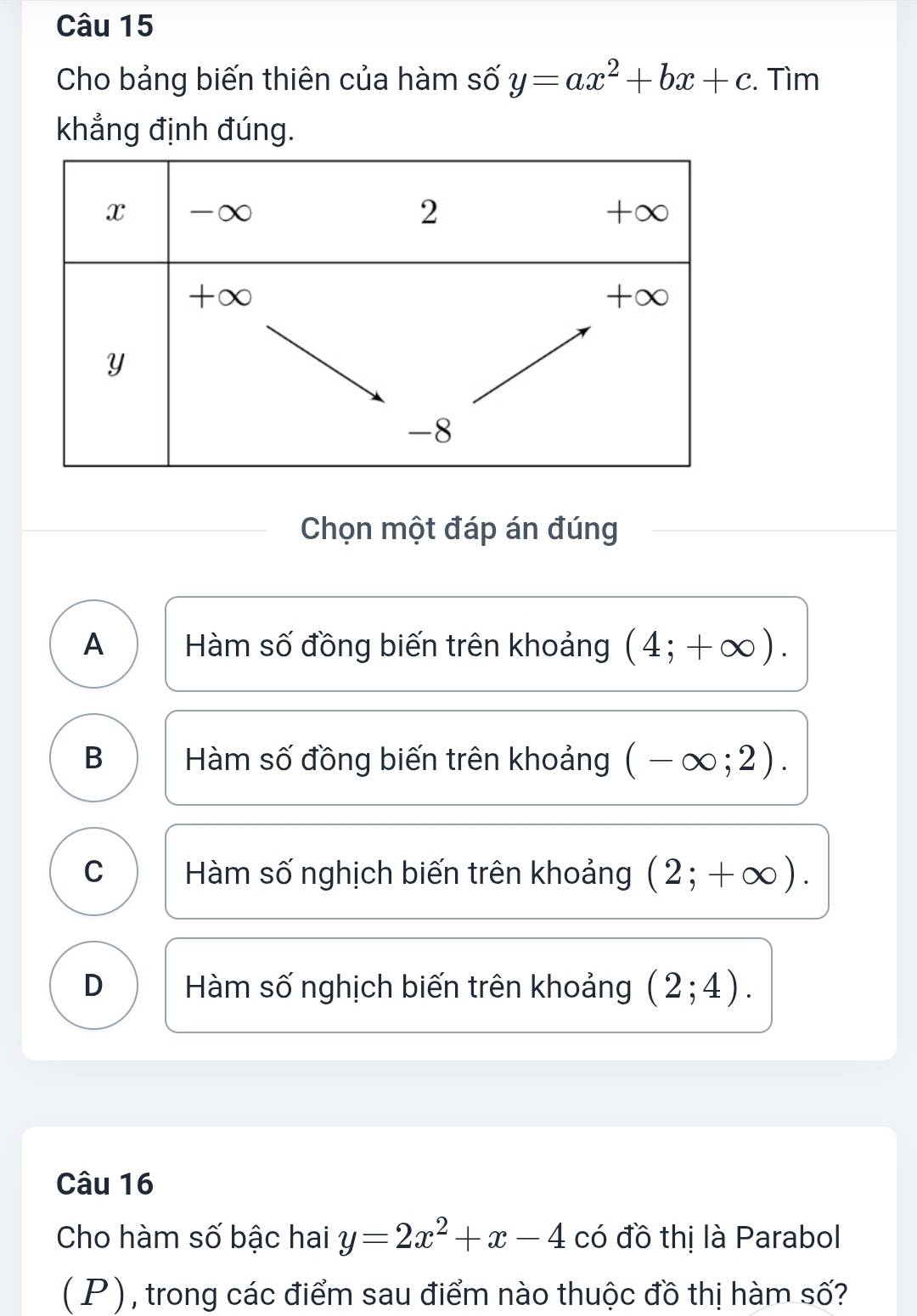 Cho bảng biến thiên của hàm số y=ax^2+bx+c. Tìm
khẳng định đúng.
Chọn một đáp án đúng
A Hàm số đồng biến trên khoảng (4;+∈fty ).
B Hàm số đồng biến trên khoảng (-∈fty ;2).
C Hàm số nghịch biến trên khoảng (2;+∈fty ).
D Hàm số nghịch biến trên khoảng (2;4). 
Câu 16
Cho hàm số bậc hai y=2x^2+x-4 có đồ thị là Parabol
( P ) , trong các điểm sau điểm nào thuộc đồ thị hàm số?