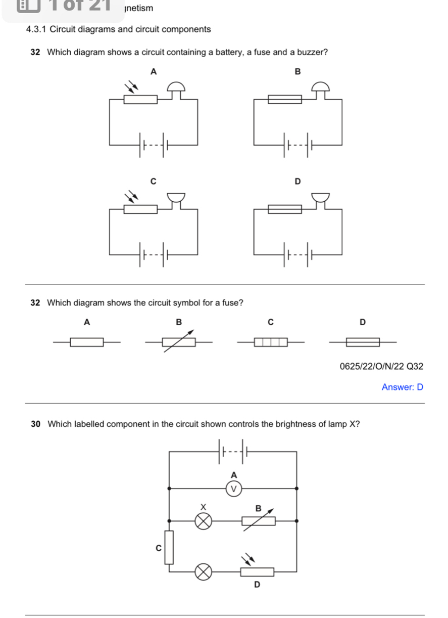 TOTZ1 netism
4.3.1 Circuit diagrams and circuit components
32 Which diagram shows a circuit containing a battery, a fuse and a buzzer?
A
B
C
D
32 Which diagram shows the circuit symbol for a fuse?
A
B
C
D
0625/22/O/N/22 Q32
Answer: D
30 Which labelled component in the circuit shown controls the brightness of lamp X?