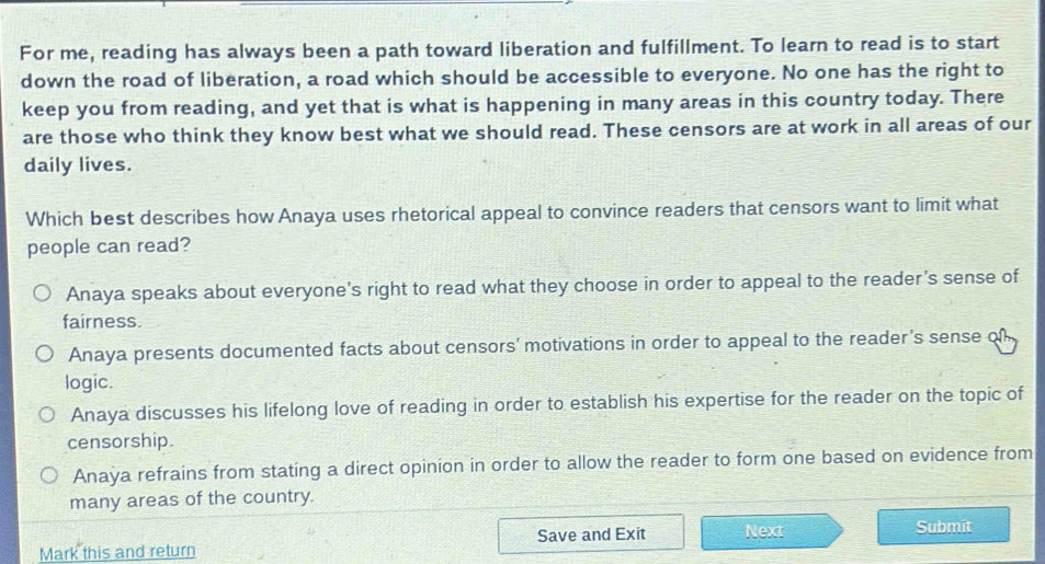 For me, reading has always been a path toward liberation and fulfillment. To learn to read is to start
down the road of liberation, a road which should be accessible to everyone. No one has the right to
keep you from reading, and yet that is what is happening in many areas in this country today. There
are those who think they know best what we should read. These censors are at work in all areas of our
daily lives.
Which best describes how Anaya uses rhetorical appeal to convince readers that censors want to limit what
people can read?
Anaya speaks about everyone's right to read what they choose in order to appeal to the reader's sense of
fairness.
Anaya presents documented facts about censors' motivations in order to appeal to the reader's sense of 
logic.
Anaya discusses his lifelong love of reading in order to establish his expertise for the reader on the topic of
censorship.
Anaya refrains from stating a direct opinion in order to allow the reader to form one based on evidence from
many areas of the country.
Mark this and return Save and Exit Next Submit