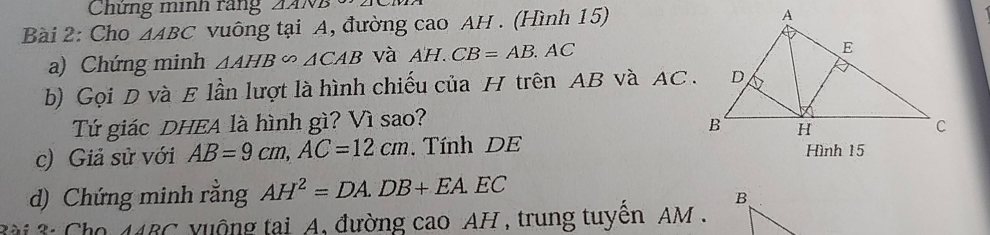 Chứng minh rang 2ANB 
Bài 2: Cho △ ABC vuông tại A, đường cao AH. (Hình 15) 
a) Chứng minh △ AHB∽ △ CAB và AH.CB=AB.AC
b) Gọi D và E lần lượt là hình chiếu của H trên AB và AC. 
Tứ giác DHEA là hình gì? Vì sao? 
c) Giả sử với AB=9cm, AC=12cm. Tính DE 
Hình 15
d) Chứng minh rằng AH^2=DA. DB+EA.EC
2ài 2: Cho Awidehat A uộng tai A, đường cao AH , trung tuyến AM.